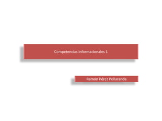 Competencias informacionales 1 
Ramón Pérez Peñaranda 
