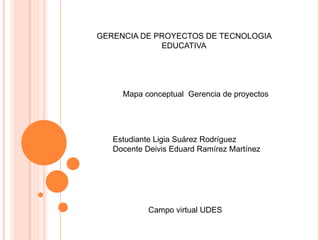 GERENCIA DE PROYECTOS DE TECNOLOGIA 
EDUCATIVA 
Mapa conceptual Gerencia de proyectos 
Estudiante Ligia Suárez Rodríguez 
Docente Deivis Eduard Ramírez Martínez 
Campo virtual UDES 
 