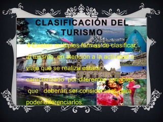 CLASIFICACIÓN DEL 
TURISMO 
Existen múltiples formas de clasificar 
al turismo, en atención a la actividad o 
viaje que se realiza estará 
caracterizado por diferentes variables, 
que deberán ser consideradas para 
poder diferenciarlos. 
 