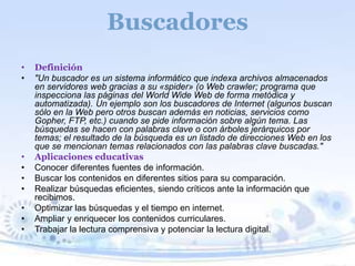 Buscadores 
• Definición 
• "Un buscador es un sistema informático que indexa archivos almacenados 
en servidores web gracias a su «spider» (o Web crawler; programa que 
inspecciona las páginas del World Wide Web de forma metódica y 
automatizada). Un ejemplo son los buscadores de Internet (algunos buscan 
sólo en la Web pero otros buscan además en noticias, servicios como 
Gopher, FTP, etc.) cuando se pide información sobre algún tema. Las 
búsquedas se hacen con palabras clave o con árboles jerárquicos por 
temas; el resultado de la búsqueda es un listado de direcciones Web en los 
que se mencionan temas relacionados con las palabras clave buscadas." 
• Aplicaciones educativas 
• Conocer diferentes fuentes de información. 
• Buscar los contenidos en diferentes sitios para su comparación. 
• Realizar búsquedas eficientes, siendo críticos ante la información que 
recibimos. 
• Optimizar las búsquedas y el tiempo en internet. 
• Ampliar y enriquecer los contenidos curriculares. 
• Trabajar la lectura comprensiva y potenciar la lectura digital. 
 