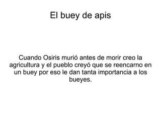 El buey de apis 
Cuando Osiris murió antes de morir creo la 
agricultura y el pueblo creyó que se reencarno en 
un buey por eso le dan tanta importancia a los 
bueyes. 
 