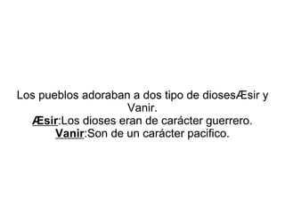Los pueblos adoraban a dos tipo de diosesÆsir y 
Vanir. 
Æsir:Los dioses eran de carácter guerrero. 
Vanir:Son de un carácter pacifico. 

