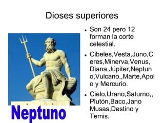Dioses superiores 
 Son 24 pero 12 
forman la corte 
celestial. 
 Cibeles,Vesta,Juno,C 
eres,Minerva,Venus, 
Diana,Júpiter,Neptun 
o,Vulcano,,Marte,Apol 
o y Mercurio. 
 Cielo,Urano,Saturno,, 
Plutón,Baco,Jano 
Musas,Destino y 
Temis. 
 