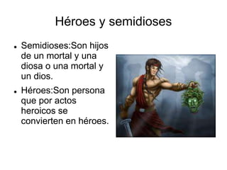 Héroes y semidioses 
 Semidioses:Son hijos 
de un mortal y una 
diosa o una mortal y 
un dios. 
 Héroes:Son persona 
que por actos 
heroicos se 
convierten en héroes. 
 