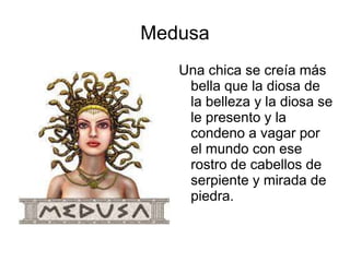 Medusa 
Una chica se creía más 
bella que la diosa de 
la belleza y la diosa se 
le presento y la 
condeno a vagar por 
el mundo con ese 
rostro de cabellos de 
serpiente y mirada de 
piedra. 
 
