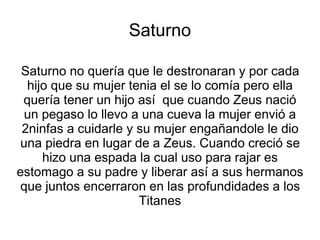 Saturno 
Saturno no quería que le destronaran y por cada 
hijo que su mujer tenia el se lo comía pero ella 
quería tener un hijo así que cuando Zeus nació 
un pegaso lo llevo a una cueva la mujer envió a 
2ninfas a cuidarle y su mujer engañandole le dio 
una piedra en lugar de a Zeus. Cuando creció se 
hizo una espada la cual uso para rajar es 
estomago a su padre y liberar así a sus hermanos 
que juntos encerraron en las profundidades a los 
Titanes 
 