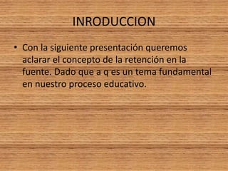 INRODUCCION 
• Con la siguiente presentación queremos 
aclarar el concepto de la retención en la 
fuente. Dado que a q es un tema fundamental 
en nuestro proceso educativo. 
 