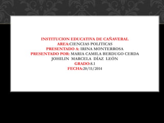 INSTITUCION EDUCATIVA DE CAÑAVERAL 
AREA:CIENCIAS POLITICAS 
PRESENTADO A: IRINA MONTERROSA 
PRESENTADO POR: MARIA CAMILA BERDUGO CERDA 
JOHILIN MARCELA DÍAZ LEÓN 
GRADO:8.1 
FECHA:20/11/2014 
 