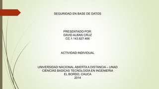 SEGURIDAD EN BASE DE DATOS 
PRESENTADO POR: 
DAVID ALBAN CRUZ 
CC.1.143.827.466 
ACTIVIDAD INDIVIDUAL 
UNIVERSIDAD NACIONAL ABIERTA A DISTANCIA – UNAD 
CIENCIAS BASICAS TECNOLOGÍA EN INGENIERIA 
EL BORDO, CAUCA 
2014 
 