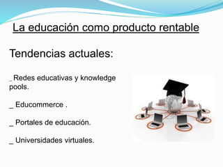 La educación como producto rentable 
Tendencias actuales: 
_ Redes educativas y knowledge 
pools. 
_ Educommerce . 
_ Portales de educación. 
_ Universidades virtuales. 
 