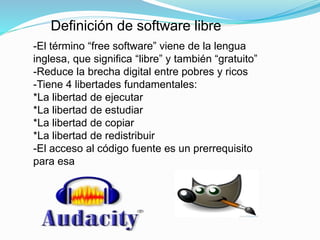 Definición de software libre 
-El término “free software” viene de la lengua 
inglesa, que significa “libre” y también “gratuito” 
-Reduce la brecha digital entre pobres y ricos 
-Tiene 4 libertades fundamentales: 
*La libertad de ejecutar 
*La libertad de estudiar 
*La libertad de copiar 
*La libertad de redistribuir 
-El acceso al código fuente es un prerrequisito 
para esa 
 