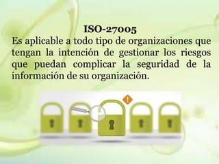 ISO-27005 
Es aplicable a todo tipo de organizaciones que 
tengan la intención de gestionar los riesgos 
que puedan complicar la seguridad de la 
información de su organización. 
 