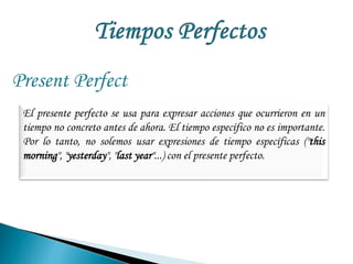 Present Perfect 
El presente perfecto se usa para expresar acciones que ocurrieron en un 
tiempo no concreto antes de ahora. El tiempo específico no es importante. 
Por lo tanto, no solemos usar expresiones de tiempo específicas ("this 
morning", "yesterday", "last year"...) con el presente perfecto. 
 