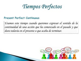 Present Perfect Continuous 
Usamos este tiempo cuando queremos expresar el sentido de la 
continuidad de una acción que ha comenzado en el pasado y que 
dura todavía en el presente o que acaba de terminar. 
 
