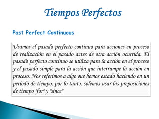 Past Perfect Continuous 
Usamos el pasado perfecto continuo para acciones en proceso 
de realización en el pasado antes de otra acción ocurrida. El 
pasado perfecto continuo se utiliza para la acción en el proceso 
y el pasado simple para la acción que interrumpe la acción en 
proceso. Nos referimos a algo que hemos estado haciendo en un 
período de tiempo, por lo tanto, solemos usar las preposiciones 
de tiempo "for" y "since" 
 