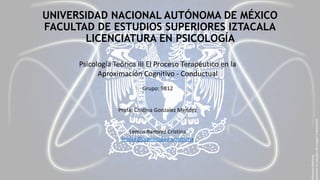 UNIVERSIDAD NACIONAL AUTÓNOMA DE MÉXICO 
FACULTAD DE ESTUDIOS SUPERIORES IZTACALA 
LICENCIATURA EN PSICOLOGÍA 
Psicología Teórica III El Proceso Terapéutico en la 
Aproximación Cognitivo - Conductual 
Grupo: 9812 
Profa: Cristina Gonzalez Mendez 
Lemus Ramírez Cristina 
krislse@comunidad.unam.mx 
 