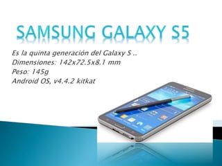 Es la quinta generación del Galaxy S .. 
Dimensiones: 142x72.5x8.1 mm 
Peso: 145g 
Android OS, v4.4.2 kitkat 
 