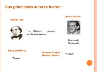 Sus principales autores fueron: 
Fermín Toro 
“Los Mártires” primera 
novela Venezolana. 
Julio Calcaño 
Blanca de 
Torrestella 
Eduardo Blanco 
“Zarate” 
Manuel Vicente 
Romero García 
“Peonia” 
 