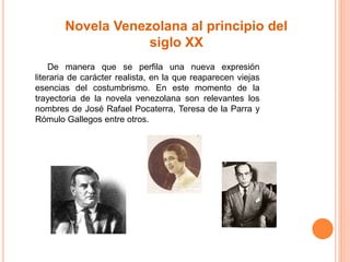 Novela Venezolana al principio del 
siglo XX 
De manera que se perfila una nueva expresión 
literaria de carácter realista, en la que reaparecen viejas 
esencias del costumbrismo. En este momento de la 
trayectoria de la novela venezolana son relevantes los 
nombres de José Rafael Pocaterra, Teresa de la Parra y 
Rómulo Gallegos entre otros. 
 