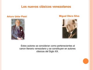 Los nuevos clásicos venezolanos 
Arturo Uslar Pietri Miguel Otero Silva 
Estos autores se consideran como pertenecientes al 
canon literario venezolano y se constituyen en autores 
clásicos del Siglo XX. 
 