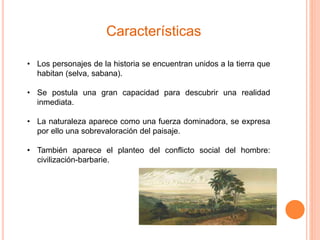 Características 
• Los personajes de la historia se encuentran unidos a la tierra que 
habitan (selva, sabana). 
• Se postula una gran capacidad para descubrir una realidad 
inmediata. 
• La naturaleza aparece como una fuerza dominadora, se expresa 
por ello una sobrevaloración del paisaje. 
• También aparece el planteo del conflicto social del hombre: 
civilización-barbarie. 
 