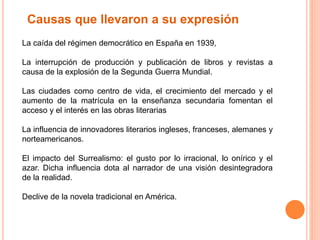Causas que llevaron a su expresión 
La caída del régimen democrático en España en 1939, 
La interrupción de producción y publicación de libros y revistas a 
causa de la explosión de la Segunda Guerra Mundial. 
Las ciudades como centro de vida, el crecimiento del mercado y el 
aumento de la matrícula en la enseñanza secundaria fomentan el 
acceso y el interés en las obras literarias 
La influencia de innovadores literarios ingleses, franceses, alemanes y 
norteamericanos. 
El impacto del Surrealismo: el gusto por lo irracional, lo onírico y el 
azar. Dicha influencia dota al narrador de una visión desintegradora 
de la realidad. 
Declive de la novela tradicional en América. 
 