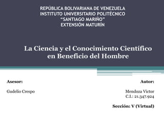 REPÚBLICA BOLIVARIANA DE VENEZUELA 
INSTITUTO UNIVERSITARIO POLITÉCNICO 
“SANTIAGO MARIÑO” 
EXTENSIÓN MATURÍN 
Asesor: 
La Ciencia y el Conocimiento Científico 
Gudelio Crespo 
Autor: 
en Beneficio del Hombre 
Mendoza Victor 
C.I.: 21.347.924 
Sección: V (Virtual) 
 