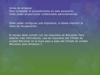 Antes de empezar 
Para completar el procedimiento en este escenario: 
Debe poder proporcionar credenciales administrativas. 
Debe poder configurar una impresora, si desea imprimir la 
clave de recuperación. 
El equipo debe cumplir con los requisitos de BitLocker. Para 
obtener más información, vea los requisitos del Cifrado de 
unidad BitLocker en la Guía paso a paso del Cifrado de unidad 
BitLocker para Windows 7. 
 