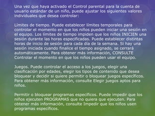 Una vez que haya activado el Control parental para la cuenta de 
usuario estándar de un niño, puede ajustar los siguientes valores 
individuales que desea controlar: 
Límites de tiempo. Puede establecer límites temporales para 
controlar el momento en que los niños pueden iniciar una sesión en 
el equipo. Los límites de tiempo impiden que los niños INICIEN una 
sesión durante las horas especificadas. Puede establecer distintas 
horas de inicio de sesión para cada día de la semana. Si hay una 
sesión iniciada cuando finalice el tiempo asignado, se cerrará 
automáticamente. Para obtener más información, CONSULTE 
Controlar el momento en que los niños pueden usar el equipo. 
Juegos. Puede controlar el acceso a los juegos, elegir una 
clasificación por edades, elegir los tipos de contenido que desea 
bloquear y decidir si quiere permitir o bloquear juegos específicos. 
Para obtener más información, consulte Elegir juegos aptos para 
niños. 
Permitir o bloquear programas específicos. Puede impedir que los 
niños ejecuten PROGRAMAS que no quiera que ejecuten. Para 
obtener más información, consulte Impedir que los niños usen 
programas específicos. 
 