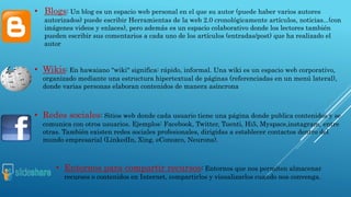 • Blogs: Un blog es un espacio web personal en el que su autor (puede haber varios autores 
autorizados) puede escribir Herramientas de la web 2.0 cronológicamente artículos, noticias...(con 
imágenes videos y enlaces), pero además es un espacio colaborativo donde los lectores también 
pueden escribir sus comentarios a cada uno de los artículos (entradas/post) que ha realizado el 
autor 
• Wikis: En hawaiano "wiki" significa: rápido, informal. Una wiki es un espacio web corporativo, 
organizado mediante una estructura hipertextual de páginas (referenciadas en un menú lateral), 
donde varias personas elaboran contenidos de manera asíncrona 
• Redes sociales: Sitios web donde cada usuario tiene una página donde publica contenidos y se 
comunica con otros usuarios. Ejemplos: Facebook, Twitter, Tuenti, Hi5, Myspace,instagram, entre 
otras. También existen redes sociales profesionales, dirigidas a establecer contactos dentro del 
mundo empresarial (LinkedIn, Xing, eConozco, Neurona). 
• Entornos para compartir recursos: Entornos que nos permiten almacenar 
recursos o contenidos en Internet, compartirlos y visualizarlos cuando nos convenga. 
