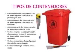  Contenedor amarillo (envases): En este 
se deben depositar los envases de 
plásticos y de latas. 
 Contenedor azul: En este contenedor 
se deben depositar los envases de 
cartón etc. 
 Contenedor verde: En este contenedor 
se depositan envases de vidrio. 
 Contenedor gris o negro (orgánico):En 
él se depositan el resto de residuos que 
no tienen cabida en los grupos 
anteriores. 
 Contenedor rojo (desechos peligrosos): 
Como teléfonos móviles etc. 
 Contenedor naranja: aceite de cocina 
usado. 
 