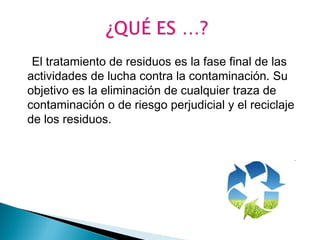 El tratamiento de residuos es la fase final de las 
actividades de lucha contra la contaminación. Su 
objetivo es la eliminación de cualquier traza de 
contaminación o de riesgo perjudicial y el reciclaje 
de los residuos. 
 