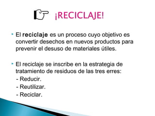  El reciclaje es un proceso cuyo objetivo es 
convertir desechos en nuevos productos para 
prevenir el desuso de materiales útiles. 
 El reciclaje se inscribe en la estrategia de 
tratamiento de residuos de las tres erres: 
- Reducir. 
- Reutilizar. 
- Reciclar. 
 