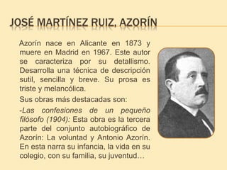 JOSÉ MARTÍNEZ RUIZ, AZORÍN 
Azorín nace en Alicante en 1873 y 
muere en Madrid en 1967. Este autor 
se caracteriza por su detallismo. 
Desarrolla una técnica de descripción 
sutil, sencilla y breve. Su prosa es 
triste y melancólica. 
Sus obras más destacadas son: 
-Las confesiones de un pequeño 
filósofo (1904): Esta obra es la tercera 
parte del conjunto autobiográfico de 
Azorín: La voluntad y Antonio Azorín. 
En esta narra su infancia, la vida en su 
colegio, con su familia, su juventud… 
 