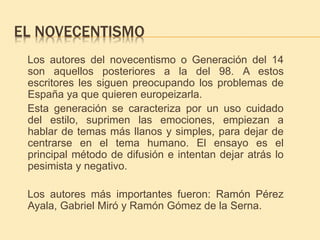 EL NOVECENTISMO 
Los autores del novecentismo o Generación del 14 
son aquellos posteriores a la del 98. A estos 
escritores les siguen preocupando los problemas de 
España ya que quieren europeizarla. 
Esta generación se caracteriza por un uso cuidado 
del estilo, suprimen las emociones, empiezan a 
hablar de temas más llanos y simples, para dejar de 
centrarse en el tema humano. El ensayo es el 
principal método de difusión e intentan dejar atrás lo 
pesimista y negativo. 
Los autores más importantes fueron: Ramón Pérez 
Ayala, Gabriel Miró y Ramón Gómez de la Serna. 
 