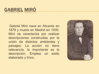 GABRIEL MIRÓ 
Gabriel Miró nace en Alicante en 
1879 y muere en Madrid en 1930. 
Miró se caracteriza por realizar 
descripciones construidas por la 
unión de distintos ambientes y 
paisajes. La acción no tiene 
relevancia, lo importante es la 
descripción. Emplea un estilo 
elaborado y lírico. 
 