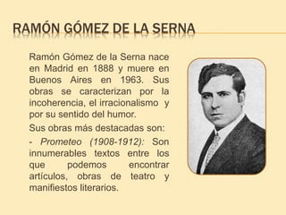 RAMÓN GÓMEZ DE LA SERNA 
Ramón Gómez de la Serna nace 
en Madrid en 1888 y muere en 
Buenos Aires en 1963. Sus 
obras se caracterizan por la 
incoherencia, el irracionalismo y 
por su sentido del humor. 
Sus obras más destacadas son: 
- Prometeo (1908-1912): Son 
innumerables textos entre los 
que podemos encontrar 
artículos, obras de teatro y 
manifiestos literarios. 
 