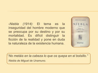 -Niebla (1914): El tema es la 
inseguridad del hombre moderno que 
se preocupa por su destino y por su 
mortalidad. Es difícil distinguir la 
ficción de la realidad y pone en duda 
la naturaleza de la existencia humana. 
“No metáis en la cabeza lo que os quepa en el bolsillo.” 
Niebla de Miguel de Unamuno. 
 