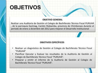 OBJETIVO GENERAL 
Realizar una Auditoría de Gestión al Colegio de Bachillerato Técnico Fiscal PURUHÁ , de la parroquia Químiag, Cantón Riobamba, provincia de Chimborazo durante el período de enero a diciembre del 2012 para mejorar el Desarrollo Institucional 
OBJETIVOS 
OBJETIVOS ESPECÍFICOS 
•Realizar un diagnóstico de Gestión al Colegio de Bachillerato Técnico Fiscal ”PURUHÁ” 
•Planificar Ejecutar y Evaluar los resultados de la Auditoría de Gestión al Colegio de Bachillerato Técnico Fiscal “PURUHÁ”. 
•Preparar y emitir el informe de la Auditoría de Gestión al Colegio de Bachillerato Técnico Fiscal “PURUHÁ”.  