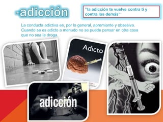 ’’la adicción te vuelve contra ti y 
contra los demás’’ 
La conducta adictiva es, por lo general, apremiante y obsesiva. 
Cuando se es adicto a menudo no se puede pensar en otra cosa 
que no sea la droga. 
 