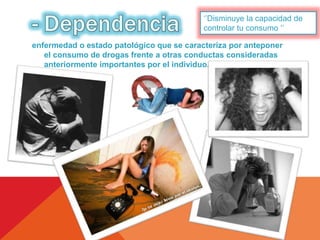 ‘’Disminuye la capacidad de 
controlar tu consumo ‘’ 
enfermedad o estado patológico que se caracteriza por anteponer 
el consumo de drogas frente a otras conductas consideradas 
anteriormente importantes por el individuo. 
 