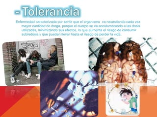 Enfermedad caracterizada por sentir que el organismo va necesitando cada vez 
mayor cantidad de droga, porque el cuerpo se va acostumbrando a las dosis 
utilizadas, minimizando sus efectos, lo que aumenta el riesgo de consumir 
sobredosis y que pueden llevar hasta el riesgo de perder la vida. 
 