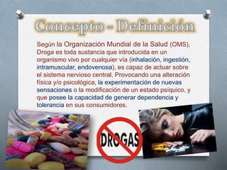 Según la Organización Mundial de la Salud (OMS), 
Droga es toda sustancia que introducida en un 
organismo vivo por cualquier vía (inhalación, ingestión, 
intramuscular, endovenosa), es capaz de actuar sobre 
el sistema nervioso central, Provocando una alteración 
física y/o psicológica, la experimentación de nuevas 
sensaciones o la modificación de un estado psíquico, y 
que posee la capacidad de generar dependencia y 
tolerancia en sus consumidores. 
 