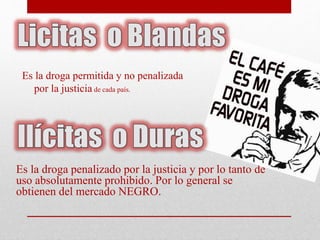 Es la droga permitida y no penalizada 
por la justicia de cada país. 
Es la droga penalizado por la justicia y por lo tanto de 
uso absolutamente prohibido. Por lo general se 
obtienen del mercado NEGRO. 
 