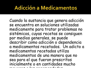 Cuando la sustancia que genera adicción 
se encuentra en soluciones utilizadas 
medicamente para tratar problemas no 
sistémicos, cuyas recetas se consiguen 
por medios generales, se puede 
describir como adicción o dependencia 
a medicamentos recetados. Un adicto a 
medicamentos recetados utiliza 
medicamentos de una manera que no 
sea para el que fueron prescritos 
inicialmente o en cantidades mucho 
mayores a las recomendadas. 
 