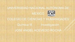 UNIVERSIDAD NACIONAL AUTONOMA DE 
MEXICO 
COLEGIO DE CIENCIAS Y HUMANIDADES 
Química III. Investigación 
JOSÉ ÁNGEL ACEVEDO ROCHA 
 