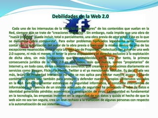 Debilidades de la Web 2.0 
Cada uno de los internautas de la Web 2.0 son “autores” de los contenidos que vuelan en la 
Red, siempre que se trate de “creaciones originales". Sin embargo, nada impide que una obra de 
“nueva creación” pueda incluir, total o parcialmente, una obra previa de otro autor. Esto es lo que 
se denomina “obra compuesta". Para evitar problemas tipificados legalmente sería necesario 
contar con la autorización del autor de la obra previa o bien usar la misma dentro de una de las 
excepciones reconocidas en la propia Ley (ver Ley de Propiedad Intelectual). Ser autor de una web 
2.0 supone, ni más ni menos, el tener la plena disposición y el derecho exclusivo a la explotación 
de dicha obra, sin más limitaciones que las establecidas en la Ley. Por tanto, la primera 
consecuencia jurídica de la Web 2.0 es que todos, más que nunca, somos “propietarios” de 
Internet y, en todo caso, de los contenidos concretos que creamos e introducimos diariamente en 
servicios como Blogger, Flickr, Facebook, Twitter o el ya mencionado Youtube. Es decir, cada vez 
más, la Ley de Propiedad Intelectual no sólo se nos aplica para limitar nuestro acceso y uso de 
contenidos ajenos sino también para proteger y defender nuestros propios contenidos volcados 
en la Red. Falta implementar estrategias de seguridad informática, el constante intercambio de 
información y la carencia de un sistema adecuado de seguridad ha provocado el robo de datos e 
identidad generando pérdidas económicas y propagación de virus. La seguridad es fundamental 
en la tecnología, las empresas invierten en la seguridad de sus datos y quizás el hecho de que la 
web aún no sea tan segura, crea un leve rechazo a la transición de algunas personas con respecto 
a la automatización de sus sistemas. 
 