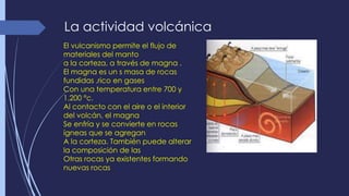 La actividad volcánica 
El vulcanismo permite el flujo de 
materiales del manto 
a la corteza, a través de magna . 
El magna es un s masa de rocas 
fundidas ,rico en gases 
Con una temperatura entre 700 y 
1.200 °c. 
Al contacto con el aire o el interior 
del volcán, el magna 
Se enfría y se convierte en rocas 
ígneas que se agregan 
A la corteza. También puede alterar 
la composición de las 
Otras rocas ya existentes formando 
nuevas rocas 
 