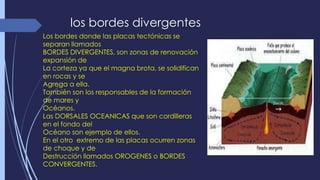 los bordes divergentes 
Los bordes donde las placas tectónicas se 
separan llamados 
BORDES DIVERGENTES, son zonas de renovación 
expansión de 
La corteza ya que el magna brota, se solidifican 
en rocas y se 
Agrega a ella. 
También son los responsables de la formación 
de mares y 
Océanos. 
Las DORSALES OCEANICAS que son cordilleras 
en el fondo del 
Océano son ejemplo de ellos. 
En el otro extremo de las placas ocurren zonas 
de choque y de 
Destrucción llamados OROGENES o BORDES 
CONVERGENTES. 
 