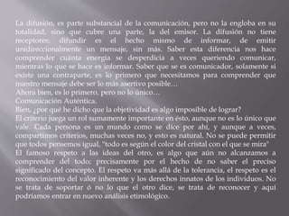 La difusión, es parte substancial de la comunicación, pero no la engloba en su 
totalidad, sino que cubre una parte, la del emisor. La difusión no tiene 
receptores; difundir es el hecho mismo de informar, de emitir 
unidireccionalmente un mensaje, sin más. Saber esta diferencia nos hace 
comprender cuánta energía se desperdicia a veces queriendo comunicar, 
mientras lo que se hace es informar. Saber que se es comunicador, solamente si 
existe una contraparte, es lo primero que necesitamos para comprender que 
nuestro mensaje debe ser lo más asertivo posible… 
Ahora bien, es lo primero, pero no lo único… 
Comunicación Auténtica. 
Bien, ¿por qué he dicho que la objetividad es algo imposible de lograr? 
El criterio juega un rol sumamente importante en ésto, aunque no es lo único que 
vale. Cada persona es un mundo como se dice por ahí, y aunque a veces, 
compartimos criterios, muchas veces no, y esto es natural. No se puede permitir 
que todos pensemos igual, "todo es según el color del cristal con el que se mira" 
El famoso respeto a las ideas del otro, es algo que aún no alcanzamos a 
comprender del todo; precisamente por el hecho de no saber el preciso 
significado del concepto. El respeto va más allá de la tolerancia, el respeto es el 
reconocimiento del valor inherente y los derechos innatos de los individuos. No 
se trata de soportar ó no lo que el otro dice, se trata de reconocer y aquí 
podríamos entrar en nuevo análisis etimológico. 
 
